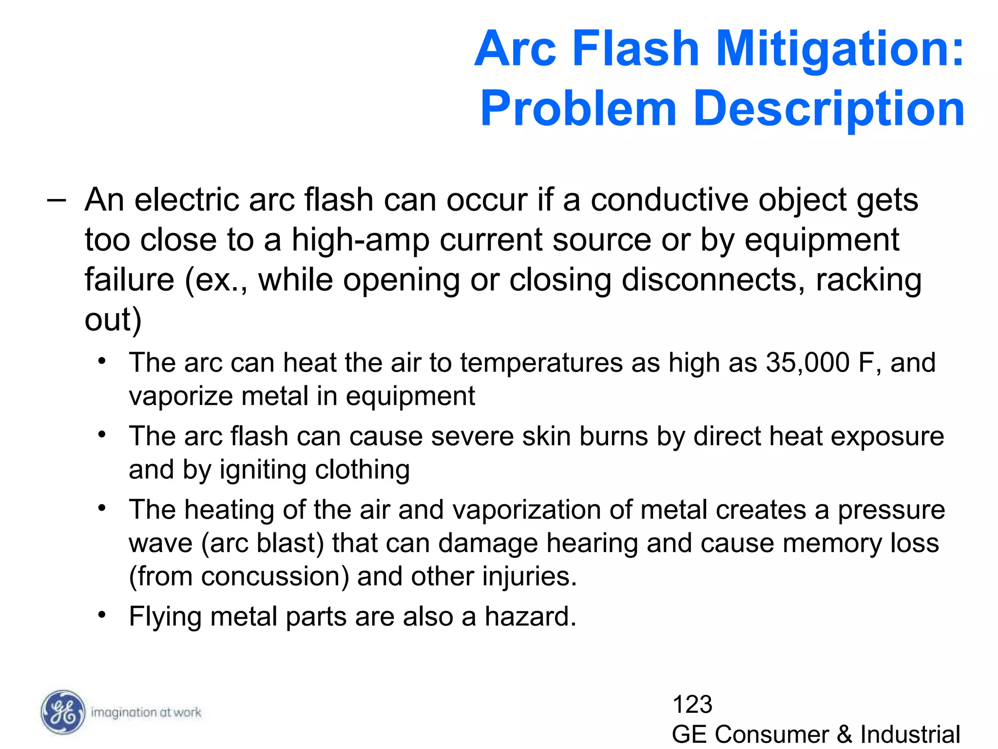 123
GE Consumer & Industrial
Arc Flash Mitigation:
Problem Description
– An electric arc flash can occur if a conductive object gets
too close to a high-amp current source or by equipment
failure (ex., while opening or closing disconnects, racking
out)
• The arc can heat the air to temperatures as high as 35,000 F, and
vaporize metal in equipment
• The arc flash can cause severe skin burns by direct heat exposure
and by igniting clothing
• The heating of the air and vaporization of metal creates a pressure
wave (arc blast) that can damage hearing and cause memory loss
(from concussion) and other injuries.
• Flying metal parts are also a hazard.
 