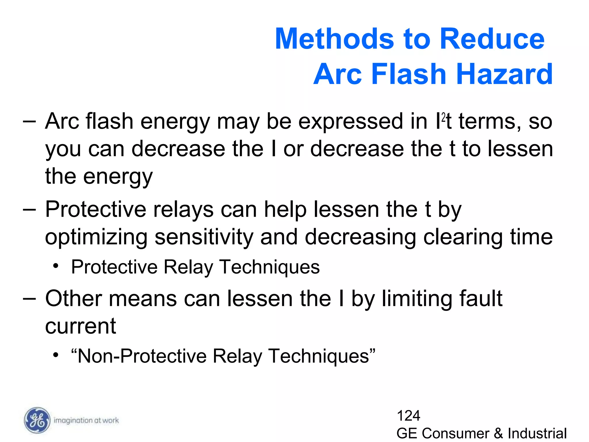 124
GE Consumer & Industrial
Methods to Reduce
Arc Flash Hazard
– Arc flash energy may be expressed in I2
t terms, so
you can decrease the I or decrease the t to lessen
the energy
– Protective relays can help lessen the t by
optimizing sensitivity and decreasing clearing time
• Protective Relay Techniques
– Other means can lessen the I by limiting fault
current
• “Non-Protective Relay Techniques”
 