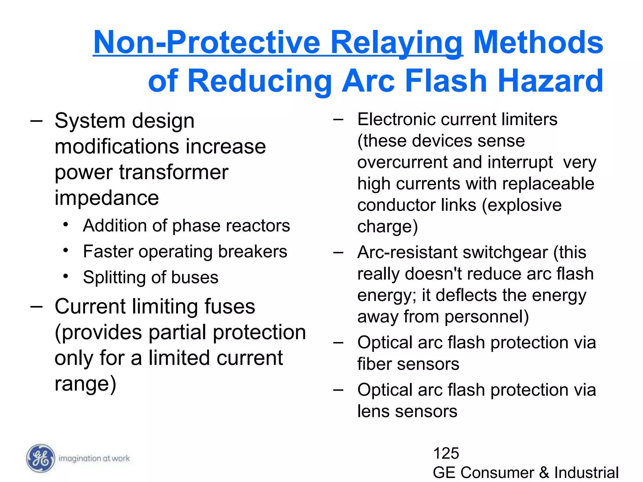125
GE Consumer & Industrial
Non-Protective Relaying Methods
of Reducing Arc Flash Hazard
– System design
modifications increase
power transformer
impedance
• Addition of phase reactors
• Faster operating breakers
• Splitting of buses
– Current limiting fuses
(provides partial protection
only for a limited current
range)
– Electronic current limiters
(these devices sense
overcurrent and interrupt very
high currents with replaceable
conductor links (explosive
charge)
– Arc-resistant switchgear (this
really doesn't reduce arc flash
energy; it deflects the energy
away from personnel)
– Optical arc flash protection via
fiber sensors
– Optical arc flash protection via
lens sensors
 