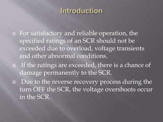  For satisfactory and reliable operation, the
specified ratings of an SCR should not be
exceeded due to overload, voltage transients
and other abnormal conditions.
 If the ratings are exceeded, there is a chance of
damage permanently to the SCR.
 Due to the reverse recovery process during the
turn OFF the SCR, the voltage overshoots occur
in the SCR.
 