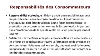 Responsabilités des Consommateurs

 Responsabilité écologique - il doit y avoir une sensibilité accrue à
  l'impact des décisions de consommation sur l'environnement
  physique, qui doit être développé à une façon harmonieuse, la
  promotion de la conservation comme le facteur le plus important
  dans l'amélioration de la qualité réelle de la vie pour le présent et
  l'avenir.
 Solidarité – la meilleure et la plus efficace action est celle basée sur
  les efforts de coopération à travers la formation de de groupes de
  consommateurs/citoyens qui, ensemble, peuvent avoir la force et
  l'influence de s'assurer qu'une attention suffisante soit accordée à
  l'intérêt des consommateurs.
 