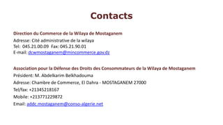 Contacts
Direction du Commerce de la Wilaya de Mostaganem
Adresse: Cité administrative de la wilaya
Tel: 045.21.00.09 Fax: 045.21.90.01
E-mail: dcwmostaganem@mincommerce.gov.dz


Association pour la Défense des Droits des Consommateurs de la Wilaya de Mostaganem
Président: M. Abdelkarim Belkhadouma
Adresse: Chambre de Commerce, El Dahra - MOSTAGANEM 27000
Tel/fax: +21345218167
Mobile: +213771229872
Email: addc.mostaganem@conso-algerie.net
 