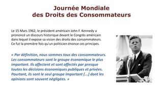 Journée Mondiale
              des Droits des Consommateurs

Le 15 Mars 1962, le président américain John F. Kennedy a
prononcé un discours historique devant le Congrès américain
dans lequel il expose sa vision des droits des consommateurs.
Ce fut la première fois qu'un politicien énonce ces principes.


« Par définition, nous sommes tous des consommateurs.
Les consommateurs sont le groupe économique le plus
important. Ils affectent et sont affectés par presque
toutes les décisions économiques publiques et privées.
Pourtant, ils sont le seul groupe important [...] dont les
opinions sont souvent négligées. »
 