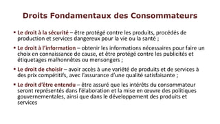 Droits Fondamentaux des Consommateurs

 Le droit à la sécurité – être protégé contre les produits, procédés de
  production et services dangereux pour la vie ou la santé ;
 Le droit à l’information – obtenir les informations nécessaires pour faire un
  choix en connaissance de cause, et être protégé contre les publicités et
  étiquetages malhonnêtes ou mensongers ;
 Le droit de choisir – avoir accès à une variété de produits et de services à
  des prix compétitifs, avec l’assurance d’une qualité satisfaisante ;
 Le droit d’être entendu – être assuré que les intérêts du consommateur
  seront représentés dans l’élaboration et la mise en œuvre des politiques
  gouvernementales, ainsi que dans le développement des produits et
  services
 