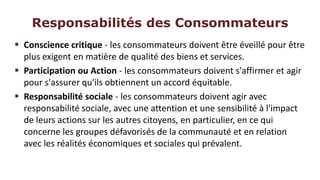 Responsabilités des Consommateurs
 Conscience critique - les consommateurs doivent être éveillé pour être
  plus exigent en matière de qualité des biens et services.
 Participation ou Action - les consommateurs doivent s'affirmer et agir
  pour s'assurer qu'ils obtiennent un accord équitable.
 Responsabilité sociale - les consommateurs doivent agir avec
  responsabilité sociale, avec une attention et une sensibilité à l'impact
  de leurs actions sur les autres citoyens, en particulier, en ce qui
  concerne les groupes défavorisés de la communauté et en relation
  avec les réalités économiques et sociales qui prévalent.
 
