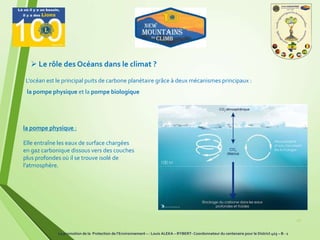 10
 Le rôle des Océans dans le climat ?
L’océan est le principal puits de carbone planétaire grâce à deux mécanismes principaux :
la pompe physique et la pompe biologique
la pompe physique :
Elle entraîne les eaux de surface chargées
en gaz carbonique dissous vers des couches
plus profondes où il se trouve isolé de
l’atmosphère.
La promotion de la Protection de l’Environnement – : Louis ALEKA – RYBERT- Coordonnateur du centenaire pour le District 403 – B - 1
 