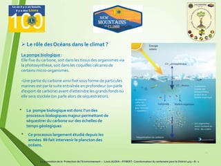 11
• La pompe biologique est donc l’un des
processus biologiques majeur permettant de
séquestrer du carbone sur des échelles de
temps géologiques
• Ce processus largement étudié depuis les
années 80 fait intervenir le plancton des
océans.
La pompe biologique :
Elle fixe du carbone, soit dans les tissus des organismes via
la photosynthèse, soit dans les coquilles calcaires de
certains micro-organismes.
-Une partie du carbone ainsi fixé sous forme de particules
marines est par la suite entraînée en profondeur (on parle
d’export de carbone) avant d’atteindre les grands fonds où
elle sera stockée (on parle alors de séquestration).
 Le rôle des Océans dans le climat ?
La promotion de la Protection de l’Environnement – : Louis ALEKA – RYBERT- Coordonnateur du centenaire pour le District 403 – B - 1
 