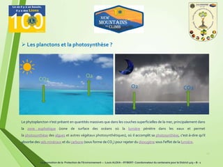 12
 Les planctons et la photosynthèse ?
CO2O2
CO2
O2
Le phytoplancton n'est présent en quantités massives que dans les couches superficielles de la mer, principalement dans
la zone euphotique (zone de surface des océans où la lumière pénètre dans les eaux et permet
la photosynthèse des algues et autres végétaux photosynthétiques), où il accomplit sa photosynthèse, c'est-à-dire qu'il
absorbe des sels minéraux et du carbone (sous forme de CO2) pour rejeter du dioxygène sous l'effet de la lumière.
La promotion de la Protection de l’Environnement – : Louis ALEKA – RYBERT- Coordonnateur du centenaire pour le District 403 – B - 1
 