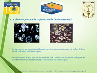 • Le plancton est une association biologique complexe qui se maintient entre la surface de l’eau
et une profondeur variable de l’océan.
14
 Le plancton, moteur de la protection de l’environnement ?
• De nombreuses études ont mis en évidence que l’intensité de la pompe biologique est
directement corrélée à l’abondance de certaines espèces planctoniques.
La promotion de la Protection de l’Environnement – : Louis ALEKA – RYBERT- Coordonnateur du centenaire pour le District 403 – B - 1
 