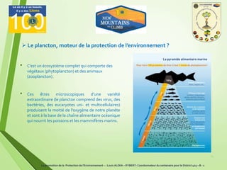 15
 Le plancton, moteur de la protection de l’environnement ?
• C’est un écosystème complet qui comporte des
végétaux (phytoplancton) et des animaux
(zooplancton).
• Ces êtres microscopiques d’une variété
extraordinaire (le plancton comprend des virus, des
bactéries, des eucaryotes uni- et multicellulaires)
produisent la moitié de l’oxygène de notre planète
et sont à la base de la chaîne alimentaire océanique
qui nourrit les poissons et les mammifères marins.
La promotion de la Protection de l’Environnement – : Louis ALEKA – RYBERT- Coordonnateur du centenaire pour le District 403 – B - 1
 