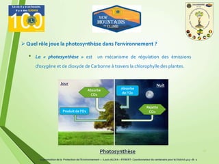 • La « photosynthèse » est un mécanisme de régulation des émissions
d’oxygène et de dioxyde de Carbonne à travers la chlorophylle des plantes.
17
 Quel rôle joue la photosynthèse dans l’environnement ?
Absorbe
CO2
Rejette
CO2Produit de l’O2
Absorbe
de l’O2
Jour Nuit
Photosynthèse
La promotion de la Protection de l’Environnement – : Louis ALEKA – RYBERT- Coordonnateur du centenaire pour le District 403 – B - 1
 