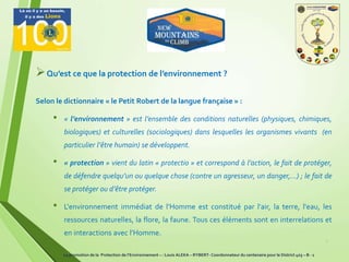 Qu’est ce que la protection de l’environnement ?
Selon le dictionnaire « le Petit Robert de la langue française » :
• « l’environnement » est l’ensemble des conditions naturelles (physiques, chimiques,
biologiques) et culturelles (sociologiques) dans lesquelles les organismes vivants (en
particulier l’être humain) se développent.
• « protection » vient du latin « protectio » et correspond à l’action, le fait de protéger,
de défendre quelqu’un ou quelque chose (contre un agresseur, un danger,…) ; le fait de
se protéger ou d’être protéger.
• L'environnement immédiat de l’Homme est constitué par l'air, la terre, l'eau, les
ressources naturelles, la flore, la faune. Tous ces éléments sont en interrelations et
en interactions avec l’Homme.
2
La promotion de la Protection de l’Environnement – : Louis ALEKA – RYBERT- Coordonnateur du centenaire pour le District 403 – B - 1
 