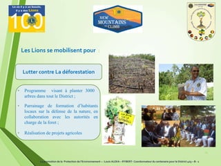 Les Lions se mobilisent pour :
Lutter contre La déforestation
21
• Programme visant à planter 3000
arbres dans tout le District ;
• Parrainage de formation d’habitants
locaux sur la défense de la nature, en
collaboration avec les autorités en
charge de la foret ;
• Réalisation de projets agricoles
La promotion de la Protection de l’Environnement – : Louis ALEKA – RYBERT- Coordonnateur du centenaire pour le District 403 – B - 1
 