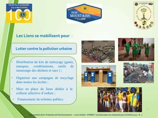 Les Lions se mobilisent pour :
24
Lutter contre la pollution urbaine
• Distribution de kits de nettoyage (gants,
masques, combinaisons, outils de
ramassage des déchets et sacs ) ;
• Organiser une campagne de recyclage
dans toutes les écoles ;
• Mise en place de lieux dédiés à la
collecte sélective d’ordure ;
• Financement de toilettes publics.
La promotion de la Protection de l’Environnement – : Louis ALEKA – RYBERT- Coordonnateur du centenaire pour le District 403 – B - 1
 