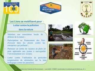 Les Lions se mobilisent pour :
25
Lutter contre la pollution
dans la nature
• Valoriser une association locale de
défense de la nature ;
• Participation au financement des frais
d’avocat dans les procès contre les
entreprises qui polluent ;
• Parrainer un centre de vacance en plein air
pour apprendre aux jeunes à sauvegarder
l’environnement (ex: scouts).
• Lutter contre l’utilisation de pesticides
(organisation de séminaires sur la lutte
biologique contre les parasites).
La promotion de la Protection de l’Environnement – : Louis ALEKA – RYBERT- Coordonnateur du centenaire pour le District 403 – B - 1
 