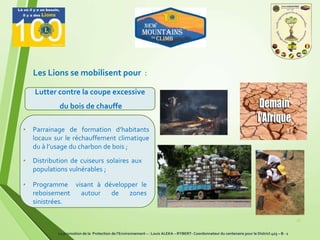 Les Lions se mobilisent pour :
26
Lutter contre la coupe excessive
du bois de chauffe
• Parrainage de formation d’habitants
locaux sur le réchauffement climatique
du à l’usage du charbon de bois ;
• Distribution de cuiseurs solaires aux
populations vulnérables ;
• Programme visant à développer le
reboisement autour de zones
sinistrées.
La promotion de la Protection de l’Environnement – : Louis ALEKA – RYBERT- Coordonnateur du centenaire pour le District 403 – B - 1
 
