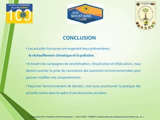 27
• A travers les campagnes de sensibilisation, d’explication et d’éducation, nous
devons susciter la prise de conscience des questions environnementales pour
pouvoir modifier nos comportements.
• Façonner l’environnement de demain, c’est aussi promouvoir la pratique des
activités saines dans le cadre d’une économie circulaire.
CONCLUSION
• Les activités humaines ont engendré deux phénomènes :
le réchauffement climatique et la pollution.
La promotion de la Protection de l’Environnement – : Louis ALEKA – RYBERT- Coordonnateur du centenaire pour le District 403 – B - 1
 