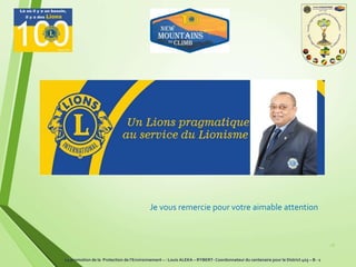 28
Je vous remercie pour votre aimable attention
La promotion de la Protection de l’Environnement – : Louis ALEKA – RYBERT- Coordonnateur du centenaire pour le District 403 – B - 1
 