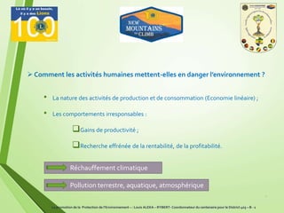 • La nature des activités de production et de consommation (Economie linéaire) ;
• Les comportements irresponsables :
Gains de productivité ;
Recherche effrénée de la rentabilité, de la profitabilité.
4
 Comment les activités humaines mettent-elles en danger l’environnement ?
La promotion de la Protection de l’Environnement – : Louis ALEKA – RYBERT- Coordonnateur du centenaire pour le District 403 – B - 1
Réchauffement climatique
Pollution terrestre, aquatique, atmosphérique
 