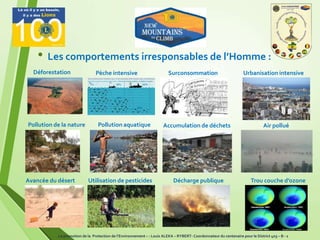 6
• Les comportements irresponsables de l’Homme :
Air pollué
Déforestation Pèche intensive
Pollution de la nature
Surconsommation Urbanisation intensive
Pollution aquatique
Trou couche d’ozoneAvancée du désert Utilisation de pesticides
Accumulation de déchets
Décharge publique
La promotion de la Protection de l’Environnement – : Louis ALEKA – RYBERT- Coordonnateur du centenaire pour le District 403 – B - 1
 