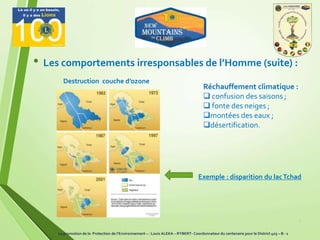 7
• Les comportements irresponsables de l’Homme (suite) :
Réchauffement climatique :
 confusion des saisons ;
 fonte des neiges ;
montées des eaux ;
désertification.
Destruction couche d’ozone
Exemple : disparition du lacTchad
La promotion de la Protection de l’Environnement – : Louis ALEKA – RYBERT- Coordonnateur du centenaire pour le District 403 – B - 1
 