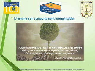 8
• L’homme a un comportement irresponsable :
« Quand l’homme aura coupé le dernier arbre, pollué la dernière
rivière, tué le dernier animal et péché le dernier poisson,
alors il s’apercevra que l’argent ne se mange pas ».
Proverbe Apache (Geronimo)
La promotion de la Protection de l’Environnement – : Louis ALEKA – RYBERT- Coordonnateur du centenaire pour le District 403 – B - 1
 
