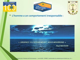 9
• L’homme a un comportement irresponsable :
« URGENCE ! SI L’OCEAN MEURT, NOUS MOURRONS »
PaulWATSON
La promotion de la Protection de l’Environnement – : Louis ALEKA – RYBERT- Coordonnateur du centenaire pour le District 403 – B - 1
 