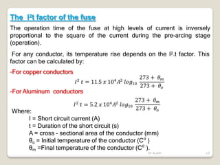 The I2t factor of the fuse
The operation time of the fuse at high levels of current is inversely
proportional to the square of the current during the pre-arcing stage
(operation).
For any conductor, its temperature rise depends on the I2.t factor. This
factor can be calculated by:
-For copper conductors
-For Aluminum conductors
Where:
I = Short circuit current (A)
t = Duration of the short circuit (s)
A = cross - sectional area of the conductor (mm)
θo = Initial temperature of the conductor (C⁰ )
θm =Final temperature of the conductor (C⁰ ).
Dr Audih 13
 