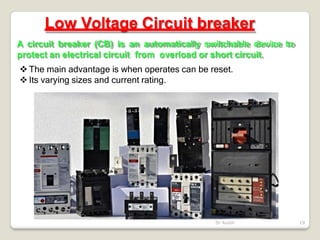 Low Voltage Circuit breaker
A circuit breaker (CB) is an automatically switchable device to
protect an electrical circuit from overload or short circuit.
 The main advantage is when operates can be reset.
 Its varying sizes and current rating.
Dr Audih 19
 
