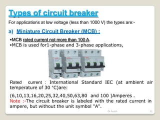 Types of circuit breaker
For applications at low voltage (less than 1000 V) the types are:-
a) Miniature Circuit Breaker (MCB) :
MCB rated current not more than 100 A.
MCB is used for1-phase and 3-phase applications,
Dr Audih 22
Rated current : International Standard IEC (at ambient air
temperature of 30 °C)are:
(6,10,13,16,20,25,32,40,50,63,80 and 100 )Amperes .
Note :-The circuit breaker is labeled with the rated current in
ampere, but without the unit symbol "A".
 