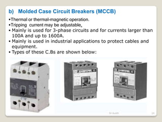 b) Molded Case Circuit Breakers (MCCB)
Thermal or thermal-magnetic operation.
Tripping current may be adjustable.
 Mainly is used for 3-phase circuits and for currents larger than
100A and up to 1600A.
 Mainly is used in industrial applications to protect cables and
equipment.
 Types of these C.Bs are shown below:
Dr Audih 24
 