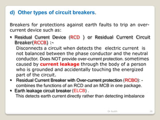 d) Other types of circuit breakers.
Dr Audih 26
Breakers for protections against earth faults to trip an over-
current device such as:
 Residual Current Device (RCD ) or Residual Current Circuit
Breaker(RCCB) :-
Disconnects a circuit when detects the electric current is
not balanced between the phase conductor and the neutral
conductor. Does NOT provide over-current protection. sometimes
caused by current leakage through the body of a person
who is grounded and accidentally touching the energized
part of the circuit.
 Residual Current Breaker with Over-current protection (RCBO): -
combines the functions of an RCD and an MCB in one package.
 Earth leakage circuit breaker (ELCB) .
This detects earth current directly rather than detecting imbalance
 