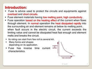 Introduction:
Dr Audih 3
 Fuse Is advice used to protect the circuits and equipments against
overload and short circuits.
 Fuse element materials having low melting point, high conductivity .
 Fuse operation based on the heating effect of the current when flows
through element. In normal operation the heat dissipated rapidly into
the surrounding air and element remains at below its melting point..
when fault occurs in the electric circuit, the current exceeds the
limiting value and cannot be dissipated heat fast enough and element
melts and breaks the circuit.
 Its rating can start from few mA to several kA.
 Many forms and shapes
depending on its application.
 Fuse has inverse time current
characteristics.
 