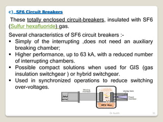 c) SF6 Circuit Breakers
These totally enclosed circuit-breakers, insulated with SF6
(Sulfur hexafluoride) gas.
Several characteristics of SF6 circuit breakers :-
 Simply of the interrupting ,does not need an auxiliary
breaking chamber;
 Higher performance, up to 63 kA, with a reduced number
of interrupting chambers.
 Possible compact solutions when used for GIS (gas
insulation switchgear ) or hybrid switchgear.
 Used in synchronized operations to reduce switching
over-voltages.
Dr Audih 31
 