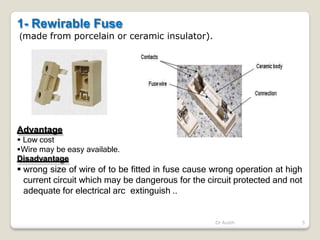 1- Rewirable Fuse
(made from porcelain or ceramic insulator).
Advantage
 Low cost
Wire may be easy available.
Disadvantage
 wrong size of wire of to be fitted in fuse cause wrong operation at high
current circuit which may be dangerous for the circuit protected and not
adequate for electrical arc extinguish ..
Dr Audih 5
 
