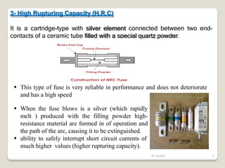 3- High Rupturing Capacity (H.R.C)
It is a cartridge-type with silver element connected between two end-
contacts of a ceramic tube filled with a special quartz powder.
 This type of fuse is very reliable in performance and does not deteriorate
and has a high speed
 When the fuse blows is a silver (which rapidly
melt ) produced with the filling powder high-
resistance material are formed in of operation and
the path of the arc, causing it to be extinguished.
 ability to safely interrupt short circuit currents of
much higher values (higher rupturing capacity).
Dr Audih 7
 