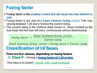  Fusing factor is the smallest current that will cause the fuse element to
melt .
 Fusing factor is the ratio of a fuse's minimum fusing current .This may
varying between 1.25 and 2.5 times the current rating,
 The current rating is the nominal rated current in Amps marked on the
fuse body that the fuse will carry continuously without deteriorating.
Fusing factor
Rated minimum fusing current
Current rating
Fusing factor 
Rated minimum fusing current  Fusing factor  Current rating
Classification of LV fuses
Dr Audih 8
There are four classes, depending on fusing factors
. 1- Class P :- Having a fusing factor of 1.25 or less
This class is to protect circuits with small overloads
 