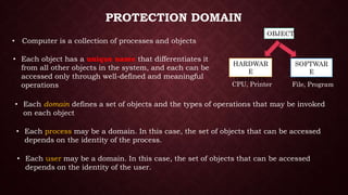PROTECTION DOMAIN
• Computer is a collection of processes and objects
OBJECT
HARDWAR
E
OBJECTS
SOFTWAR
E
OBJECTS
File, ProgramCPU, Printer
• Each object has a unique name that differentiates it
from all other objects in the system, and each can be
accessed only through well-defined and meaningful
operations
• Each domain defines a set of objects and the types of operations that may be invoked
on each object
• Each process may be a domain. In this case, the set of objects that can be accessed
depends on the identity of the process.
• Each user may be a domain. In this case, the set of objects that can be accessed
depends on the identity of the user.
 