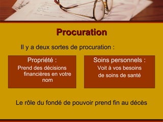 Procuration Propriété : Prend des décisions financières en votre nom Soins personnels : Voit à vos besoins de soins de santé Il y a deux sortes de procuration : Le rôle du fondé de pouvoir prend fin au décès 