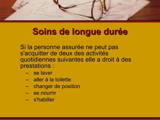 Soins de longue durée Si la personne assurée ne peut pas s'acquitter de deux des activités quotidiennes suivantes elle a droit à des prestations : se laver aller à la toilette changer de position se nourrir s'habiller 