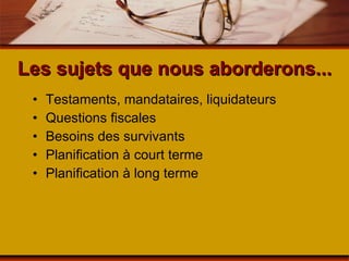 Les sujets que nous aborderons... Testaments, mandataires, liquidateurs Questions fiscales Besoins des survivants Planification à court terme Planification à long terme 