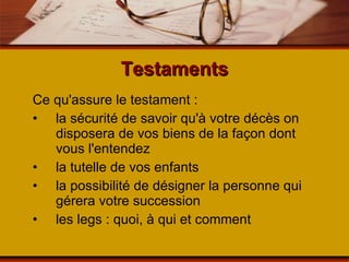 Testaments Ce qu'assure le testament : la sécurité de savoir qu'à votre décès on disposera de vos biens de la façon dont vous l'entendez la tutelle de vos enfants la possibilité de désigner la personne qui gérera votre succession les legs : quoi, à qui et comment 