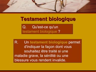 Testament biologique Q.  Qu'est-ce qu'un  testament biologique  ? R.  Un  testament biologique  permet  d'indiquer la façon dont vous  souhaitez être traité si une  maladie grave, la sénilité ou une  blessure vous rendent invalide. 