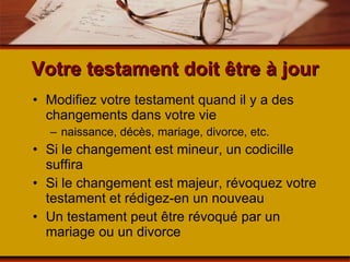 Votre testament doit être à jour Modifiez votre testament quand il y a des changements dans votre vie naissance, décès, mariage, divorce, etc. Si le changement est mineur, un codicille suffira Si le changement est majeur, révoquez votre testament et rédigez-en un nouveau Un testament peut être révoqué par un mariage ou un divorce 