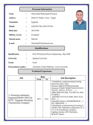 Qualification : B.Sc Of Electrical Power Engineering , May 2008
University : Zagazig University
Grade : Good
Post graduate studies : Automatic Control Diploma , Cairo University
Job
Date
Job Description
From To
1- Protection substation
Engineer(220/66/11KV) In
EETC “Egyptian Electricity
Transmission Company”
2011 Now
1-Installation ,commissioning & testing
protection relays Type :
Siemens,ABB,ALSTOM,,Schneider
(Siemens:7SJ602,7SJ600,7SA610,7SA511,
7SA522, 7SA513, 7UT612, …. )
ABB ( RED 670, REL 316, REF 615, RET
615,REX,)
AlSTOM ( P127,P121,P442, P441, P122,
P632….)
Schneider Electric ( SPAM2000,80,40….)
GE ( MIFII,DTP…)
2-Installation ,commissioning & testing of
220/66/11KV Substation components: (C.T,
V.T ,C.B ,Transformer, Isolators,
Lighting Arrestor ,MV Distributer ,
DC&AC Panels)
Name : Wael Salah Mohammed El-Sayed
Address : Zahra El- Maadi , Cairo – Egypt
Nationality : Egyptian
Mobile : 01067301780 -01021791201
Birth date : 30/4/1986
Military service : Exempted
Marital status : Married
E-mail : Waelsalah222@hotmail.com
Personal information
Qualifications
Technical Experience
 