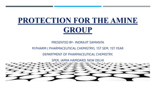 PROTECTION FOR THE AMINE
GROUP
PRESENTED BY- INDRAJIT SAMANTA
M.PHARM ( PHARMACEUTICAL CHEMISTRY), 1ST SEM, 1ST YEAR
DEPARTMENT OF PHARMACEUTICAL CHEMISTRY,
SPER, JAMIA HAMDARD, NEW DELHI
 