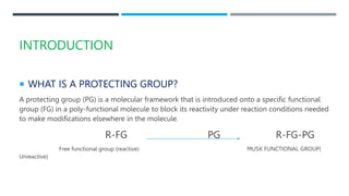 INTRODUCTION
 WHAT IS A PROTECTING GROUP?
A protecting group (PG) is a molecular framework that is introduced onto a specific functional
group (FG) in a poly-functional molecule to block its reactivity under reaction conditions needed
to make modifications elsewhere in the molecule.
R-FG PG R-FG-PG
Free functional group (reactive) MUSK FUNCTIONAL GROUP(
Unreactive)
 