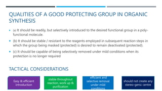 QUALITIES OF A GOOD PROTECTING GROUP IN ORGANIC
SYNTHESIS
 (a) It should be readily, but selectively introduced to the desired functional group in a poly-
functional molecule.
 (b) It should be stable / resistant to the reagents employed in subsequent reaction steps in
which the group being masked (protected) is desired to remain deactivated (protected).
 (c) It should be capable of being selectively removed under mild conditions when its
protection is no longer required
TACTICAL CONSIDERATIONS
Easy & efficient
introduction
stable throughout
reaction, work up &
purification
efficient and
selective removal
under mild
conditions
should not create any
stereo-genic centre
 