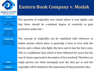 CHENNAI
3rd Floor, ‘Creative Enclave’,
148-150, Luz Church Road,
Mylapore,
Chennai - 600 004.
Tel: +91 - 44 - 2498 4821
BANGALORE
Suite 920, Level 9,
Raheja Towers,
26-27, M G Road,
Bangalore - 560 001.
Tel: +91 - 80 - 6546 2400
COIMBATORE
BB1, Park Avenue,
# 48, Race Course Road,
Coimbatore - 641018.
Tel: +91 - 422 – 6552921
EMAIL
info@altacit.com
WEBSITE
www.altacit.com
Eastern Book Company v. Modak
The question of originality was raised where it was rightly said
that there should be a minimal degree of creativity to gain
protection under law”.
The concept of originality can be explained with reference to
Indian movies where there is generally a hero in love with the
heroin and a villain who fights the hero and at last the hero wins.
This is a traditional idea which is been followed for years but the
way it’s been expressed is the matter of fact involved. Therefore no
single person can claim monopoly over the idea per se and the
copyright will be limited to the expression of that particular idea.
 