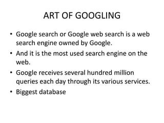 ART OF GOOGLING
• Google search or Google web search is a web
search engine owned by Google.
• And it is the most used search engine on the
web.
• Google receives several hundred million
queries each day through its various services.
• Biggest database
 